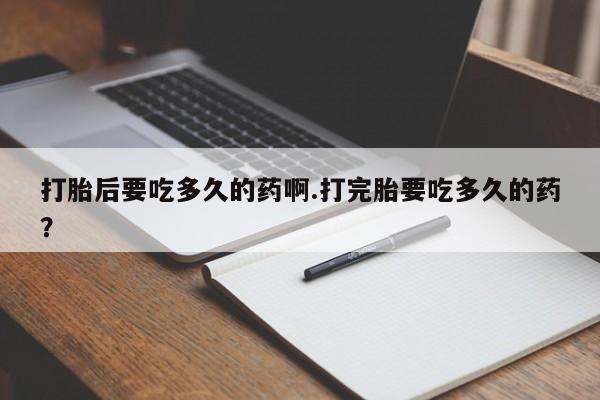打胎药货到付款打胎后要吃多久的药啊.打完胎要吃多久的药？