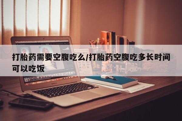 打胎药货到付款打胎药需要空腹吃么/打胎药空腹吃多长时间可以吃饭