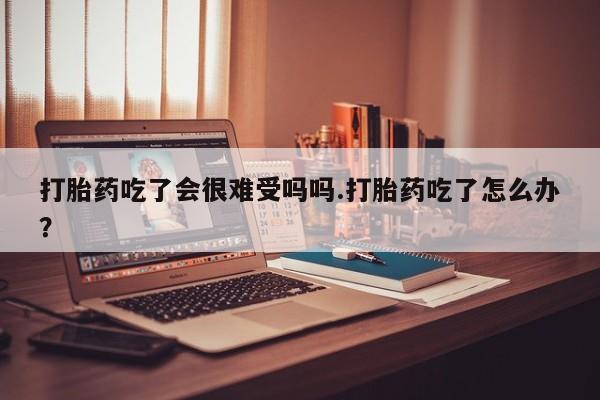 打胎药货到付款打胎药吃了会很难受吗吗.打胎药吃了怎么办？