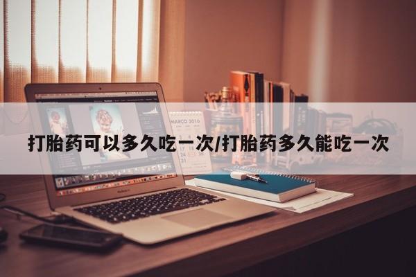 打胎药货到付款打胎药可以多久吃一次/打胎药多久能吃一次