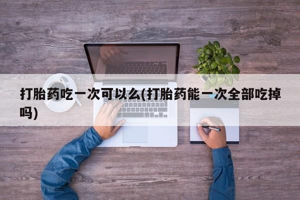 打胎药货到付款打胎药吃一次可以么(打胎药能一次全部吃掉吗)