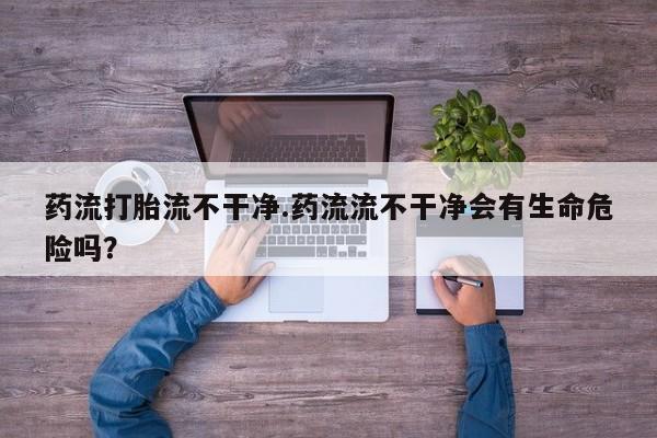 打胎药货到付款药流打胎流不干净.药流流不干净会有生命危险吗？