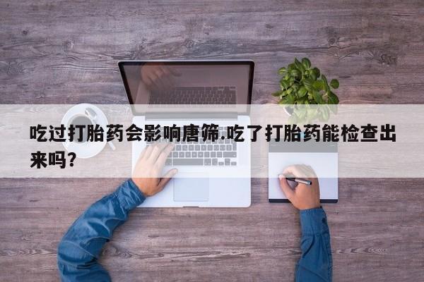 打胎药货到付款吃过打胎药会影响唐筛.吃了打胎药能检查出来吗？