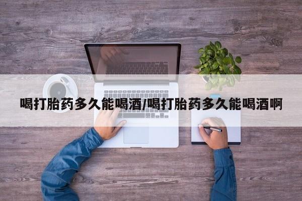 打胎药货到付款喝打胎药多久能喝酒/喝打胎药多久能喝酒啊
