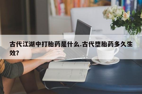 打胎药货到付款古代江湖中打胎药是什么.古代堕胎药多久生效？