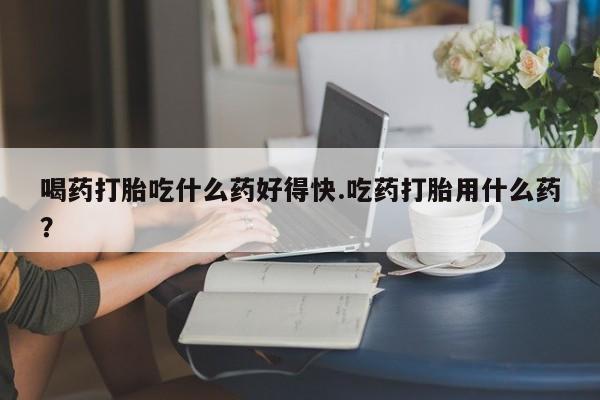 打胎药货到付款喝药打胎吃什么药好得快.吃药打胎用什么药？