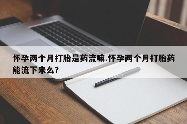 打胎药货到付款怀孕两个月打胎是药流嘛.怀孕两个月打胎药能流下来么？
