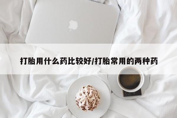 打胎药货到付款打胎用什么药比较好/打胎常用的两种药