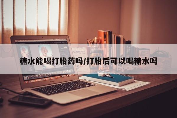 打胎药货到付款糖水能喝打胎药吗/打胎后可以喝糖水吗