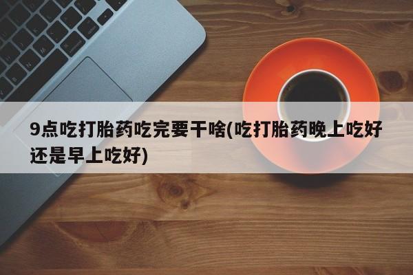 打胎药货到付款9点吃打胎药吃完要干啥(吃打胎药晚上吃好还是早上吃好)