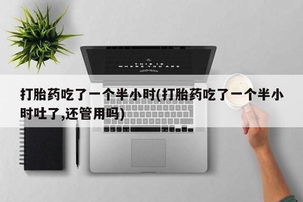 打胎药货到付款打胎药吃了一个半小时(打胎药吃了一个半小时吐了,还管用吗)