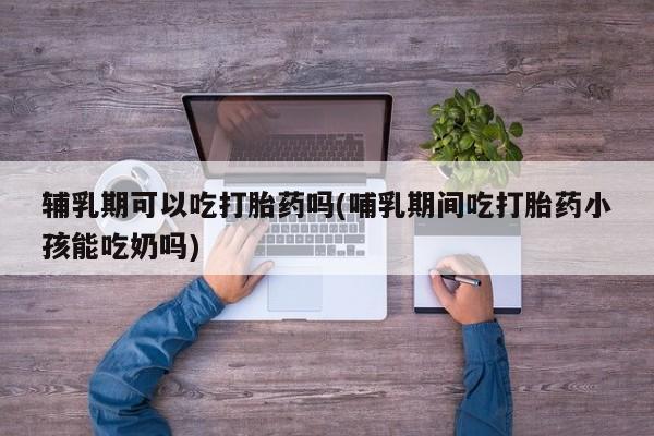 打胎药货到付款辅乳期可以吃打胎药吗(哺乳期间吃打胎药小孩能吃奶吗)