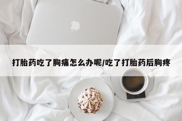 打胎药货到付款打胎药吃了胸痛怎么办呢/吃了打胎药后胸疼