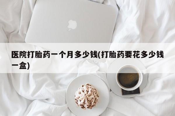 打胎药货到付款医院打胎药一个月多少钱(打胎药要花多少钱一盒)