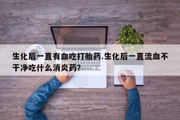 打胎药货到付款生化后一直有血吃打胎药.生化后一直流血不干净吃什么消炎药？