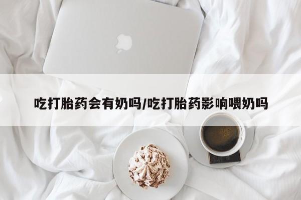 打胎药货到付款吃打胎药会有奶吗/吃打胎药影响喂奶吗