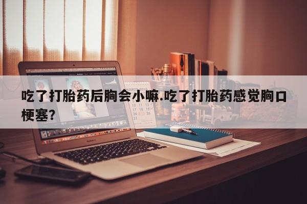 打胎药货到付款吃了打胎药后胸会小嘛.吃了打胎药感觉胸口梗塞？