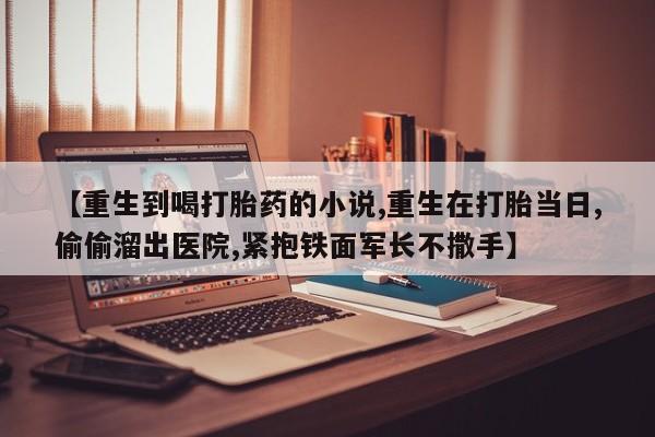 打胎药货到付款【重生到喝打胎药的小说,重生在打胎当日,偷偷溜出医院,紧抱铁面军长不撒手】