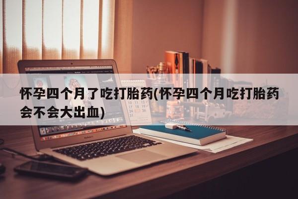 打胎药货到付款怀孕四个月了吃打胎药(怀孕四个月吃打胎药会不会大出血)