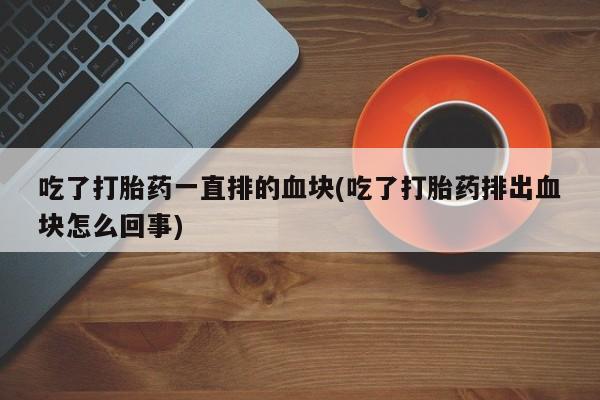 打胎药货到付款吃了打胎药一直排的血块(吃了打胎药排出血块怎么回事)
