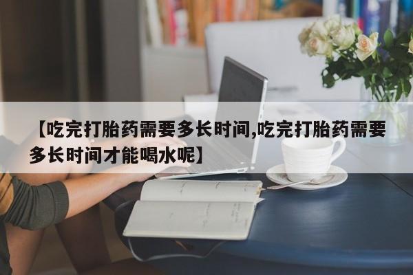 打胎药货到付款【吃完打胎药需要多长时间,吃完打胎药需要多长时间才能喝水呢】
