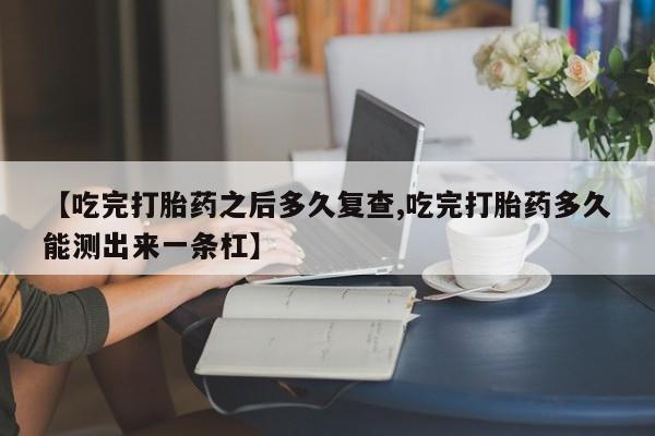 打胎药货到付款【吃完打胎药之后多久复查,吃完打胎药多久能测出来一条杠】