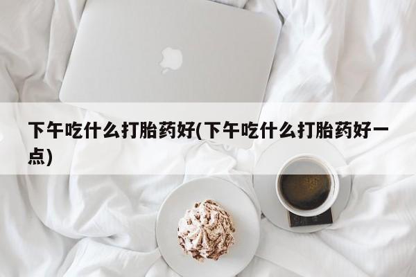 打胎药货到付款下午吃什么打胎药好(下午吃什么打胎药好一点)
