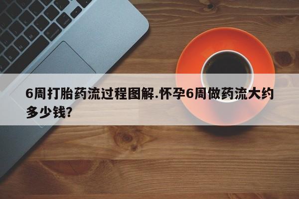 打胎药货到付款6周打胎药流过程图解.怀孕6周做药流大约多少钱？
