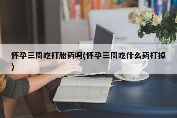 打胎药货到付款怀孕三周吃打胎药吗(怀孕三周吃什么药打掉)