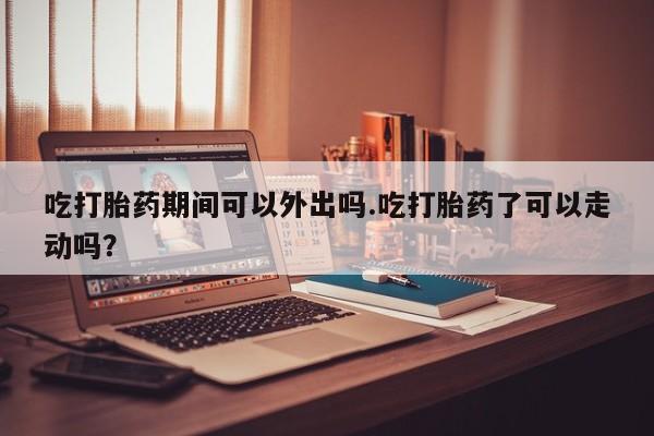 打胎药货到付款吃打胎药期间可以外出吗.吃打胎药了可以走动吗？