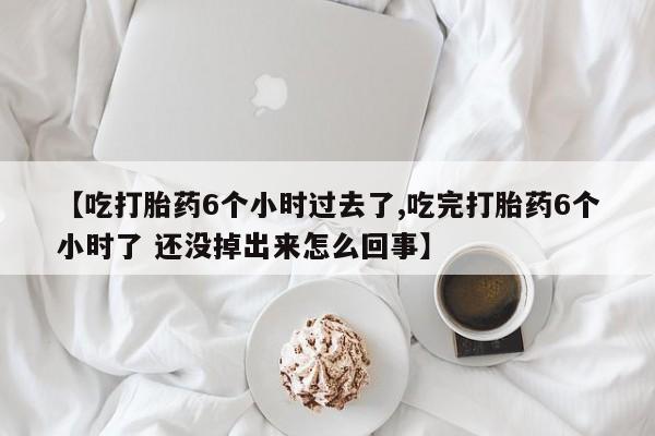 打胎药货到付款【吃打胎药6个小时过去了,吃完打胎药6个小时了 还没掉出来怎么回事】