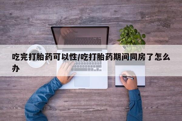 打胎药货到付款吃完打胎药可以性/吃打胎药期间同房了怎么办