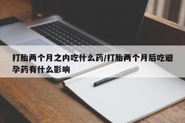 打胎药货到付款打胎两个月之内吃什么药/打胎两个月后吃避孕药有什么影响