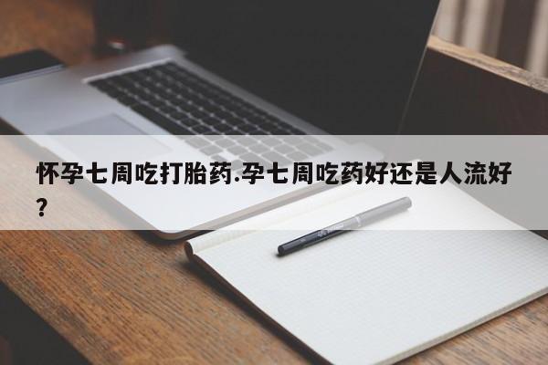 打胎药货到付款怀孕七周吃打胎药.孕七周吃药好还是人流好？