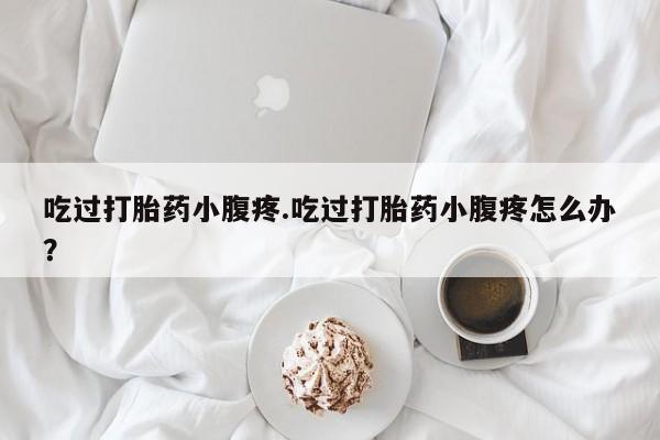 打胎药货到付款吃过打胎药小腹疼.吃过打胎药小腹疼怎么办？