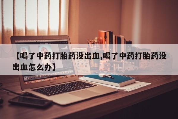 打胎药货到付款【喝了中药打胎药没出血,喝了中药打胎药没出血怎么办】