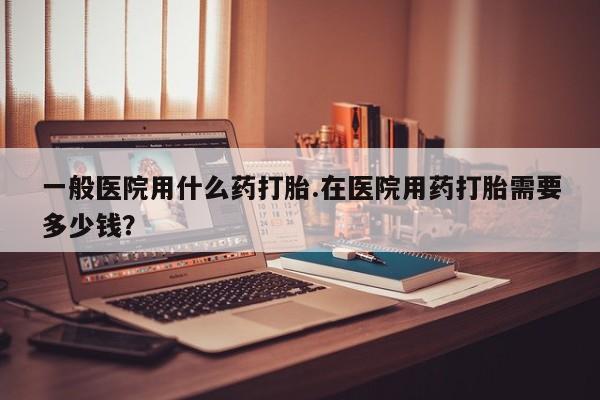 打胎药货到付款一般医院用什么药打胎.在医院用药打胎需要多少钱？