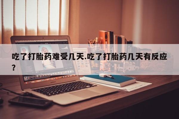 打胎药货到付款吃了打胎药难受几天.吃了打胎药几天有反应？