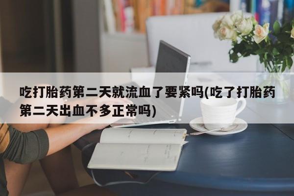 打胎药货到付款吃打胎药第二天就流血了要紧吗(吃了打胎药第二天出血不多正常吗)