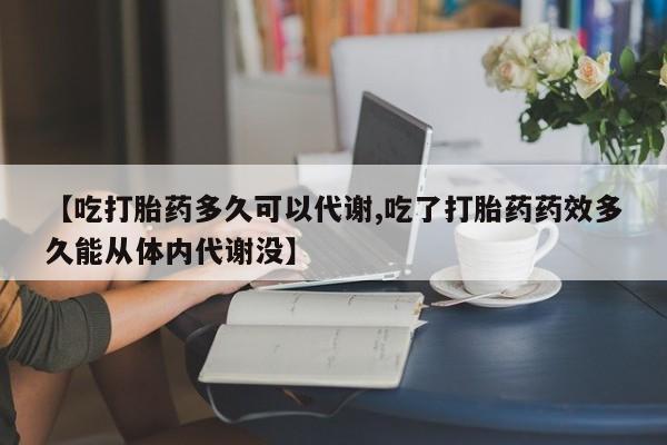 打胎药货到付款【吃打胎药多久可以代谢,吃了打胎药药效多久能从体内代谢没】
