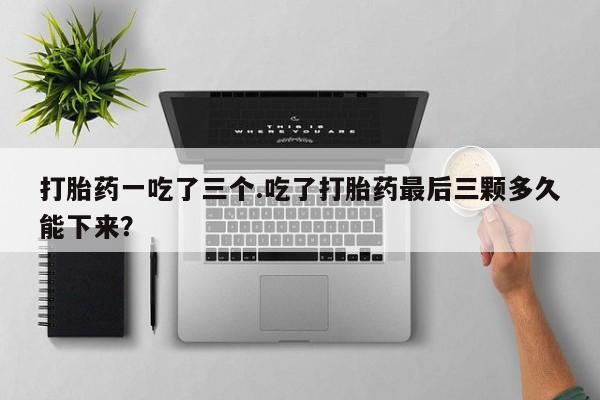 打胎药货到付款打胎药一吃了三个.吃了打胎药最后三颗多久能下来？