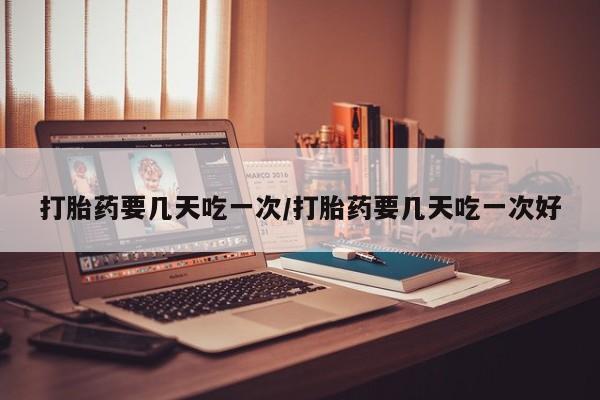 打胎药货到付款打胎药要几天吃一次/打胎药要几天吃一次好