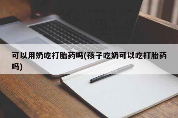 打胎药货到付款可以用奶吃打胎药吗(孩子吃奶可以吃打胎药吗)