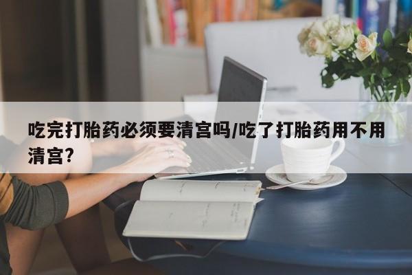 打胎药货到付款吃完打胎药必须要清宫吗/吃了打胎药用不用清宫?
