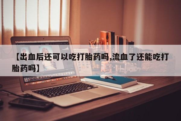 打胎药货到付款【出血后还可以吃打胎药吗,流血了还能吃打胎药吗】