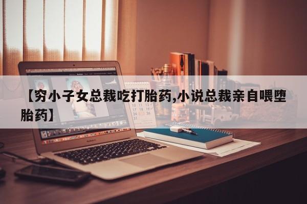 打胎药货到付款【穷小子女总裁吃打胎药,小说总裁亲自喂堕胎药】
