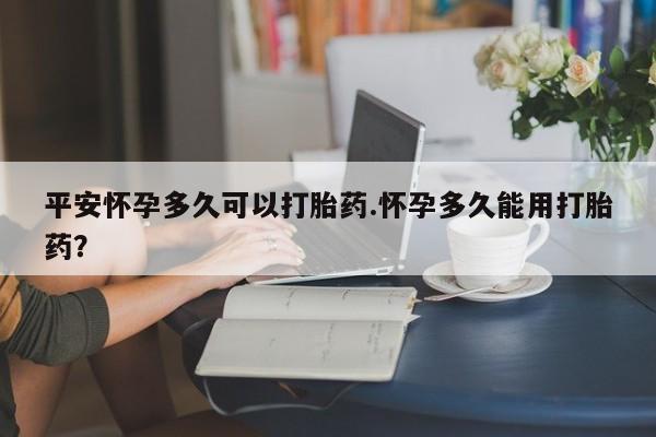打胎药货到付款平安怀孕多久可以打胎药.怀孕多久能用打胎药?