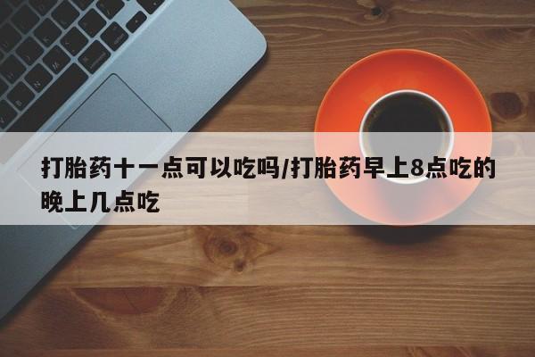 打胎药货到付款打胎药十一点可以吃吗/打胎药早上8点吃的晚上几点吃