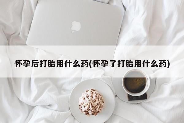 打胎药货到付款怀孕后打胎用什么药(怀孕了打胎用什么药)
