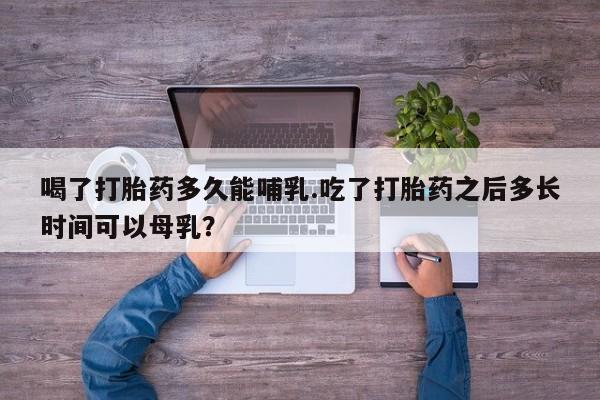 打胎药货到付款喝了打胎药多久能哺乳.吃了打胎药之后多长时间可以母乳？